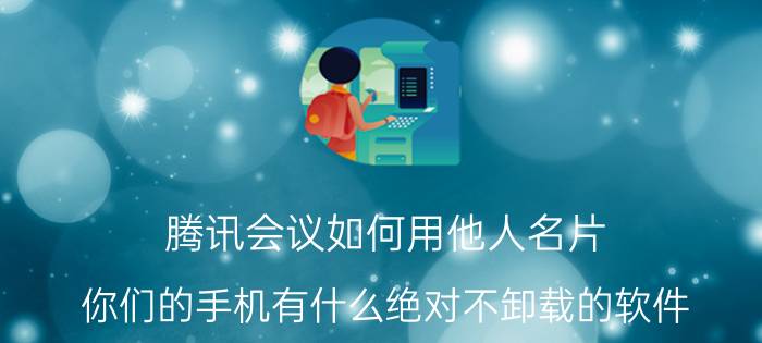 腾讯会议如何用他人名片 你们的手机有什么绝对不卸载的软件？